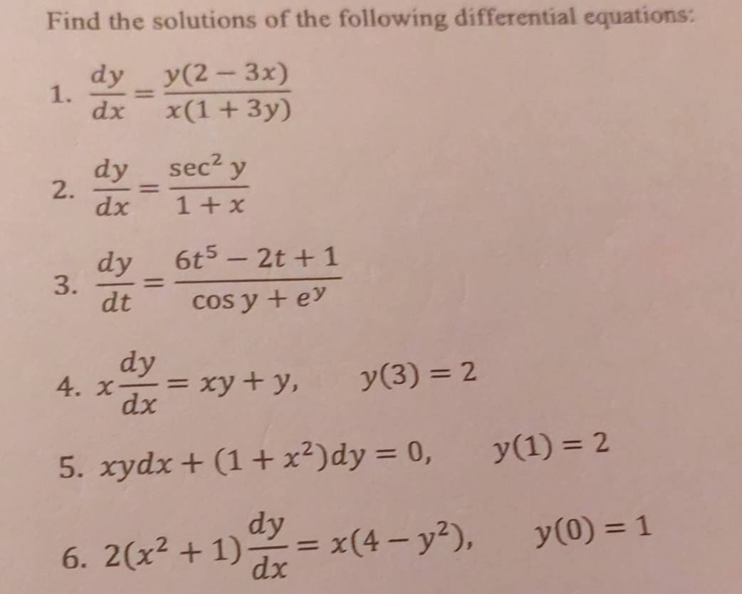 Find the solutions of the following differential equations: 
1.  dy/dx = (y(2-3x))/x(1+3y) 
2.  dy/dx = sec^2y/1+x 
3.  dy/dt = (6t^5-2t+1)/cos y+e^y 
4. x dy/dx =xy+y, y(3)=2
5. xydx+(1+x^2)dy=0, y(1)=2
6. 2(x^2+1) dy/dx =x(4-y^2), y(0)=1