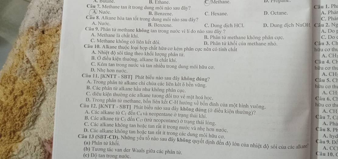 B. Ethane. C. Methane. D. Propane.
Câu 7. Methane tan ít trong dung môi nào sau đây?
A. Nước. B. Benzene. C. Hexane. D. Octane. Câu 1. Ph A. Phảr
Cầu 8. Alkane hòa tan tốt trong dung môi nào sau đây? C. Phảr
A. Nước. B. Benzene. C. Dung dịch HCl. D. Dung dịch NaOH Câu 2. Ng
Câu 9. Phân tử methane không tan trong nước vì lí do nào sau dây ? A. Do [
A. Methane là chất khí. B. Phân tử methane không phân cực. C. Do
C. Methane không có liên kết đôi. D. Phân tử khổi của methane nhỏ.
Câu 10. Alkane thuộc loại hợp chất hữu cơ kém phân cực nên có tính chất hữu cơ thu Câu 3. Ch
A. Nhiệt độ sôi tăng theo khối lượng phân tử. A. CH
B. Ở điều kiện thường, alkane là chất khí. Câu 4. Ch
C. Kém tan trong nước và tan nhiều trong dung môi hữu cơ. hữu cơ thư
D. Nhẹ hơn nước. A. CH
Câu 11. [KNTT - SBT] Phát biểu nào sau dây không đúng? Câu 5. Ch
A. Trong phân tử alkane chi chứa các liên kết δ bền vững. hữu cơ thư
B. Các phân từ alkane hầu như không phân cực.
A. CH
C. điều kiện thường các alkane tưong đối trợ vê mặt hoá học. Câu 6. Ch
D. Trong phân tử methane, bốn liên kết C-H hướng về bốn đinh của một hình vuông. hữu cơ th
Câu 12. [KNTT - SBT] Phát biểu nào sau đây không đúng (ở điều kiện thường)? A. CH
A. Các alkane từ C_1 đến C4 và neopentane ở trạng thái khí. Câu 7. Cả
B. Các alkane từ C_5 đến C_17 (trừ neopentane) ở trạng thái lỏng. Câu 8. Ph A. Phá
C. Các alkane không tan hoặc tan rất ít trong nước và nhẹ hơn nước. A. hyd
D. Các alkane không tan hoặc tan rất ít trong các dung môi hữu cơ.  Câu 9. Đồ
Câu 13 (SBT-CD). Những yếu tố nào sau đây không quyết định đến độ lớn của nhiệt độ sôi của các alkame? A. CC
(a) Phân tử khối. Câu 10. 0
(b) Tương tác van der Waals giữa các phân tử.
(c) Độ tan trong nước.