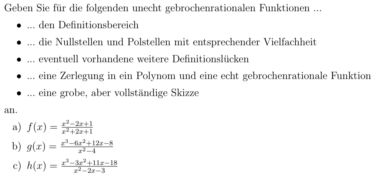 Geben Sie für die folgenden unecht gebrochenrationalen Funktionen ...
_... den Definitionsbereich
_die Nullstellen und Polstellen mit entsprechender Vielfachheit
... eventuell vorhandene weitere Definitionslücken
... eine Zerlegung in ein Polynom und eine echt gebrochenrationale Funktion
... eine grobe, aber vollständige Skizze
an.
a) f(x)= (x^2-2x+1)/x^2+2x+1 
b) g(x)= (x^3-6x^2+12x-8)/x^2-4 
c) h(x)= (x^3-3x^2+11x-18)/x^2-2x-3 