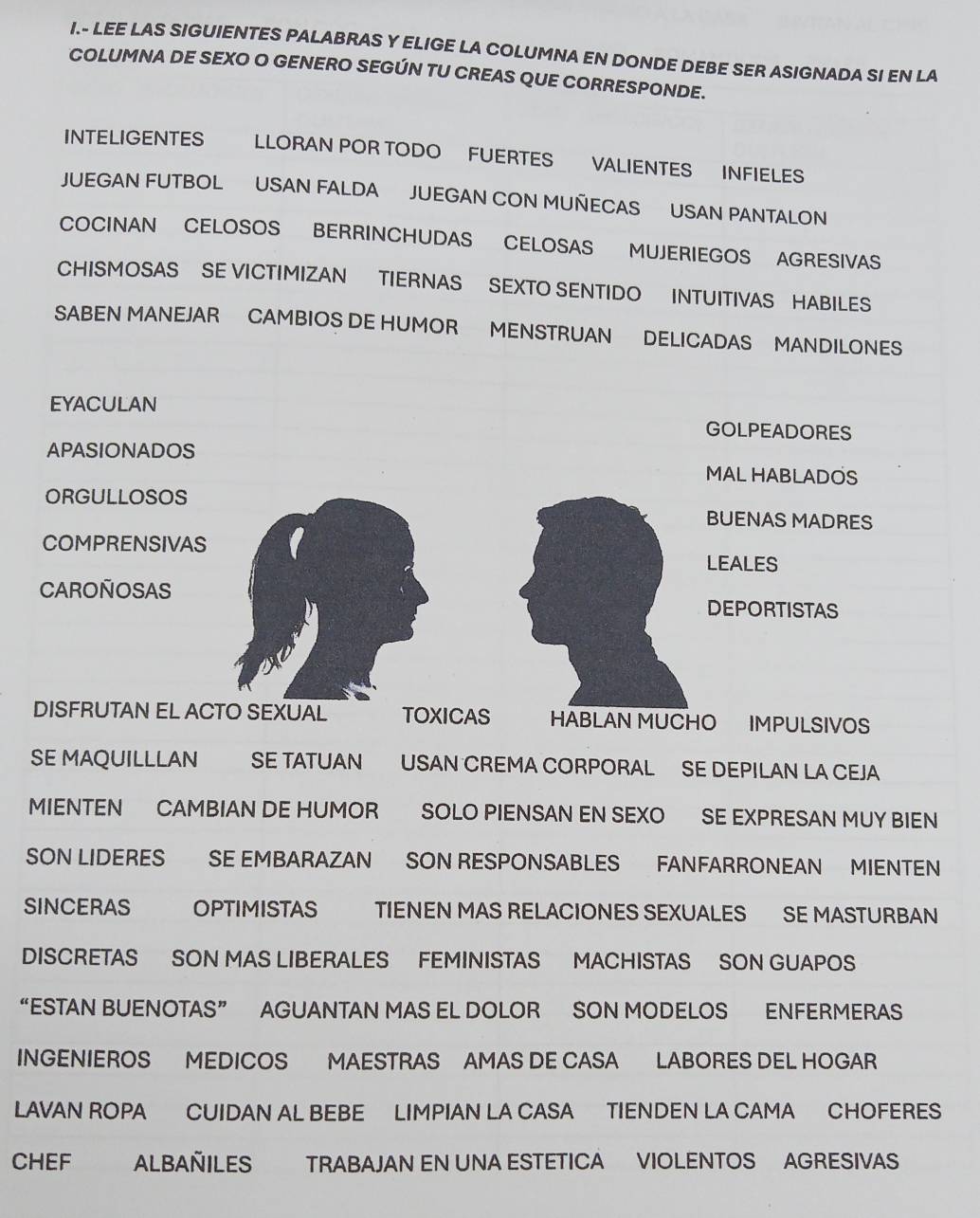 LEE LAS SIGUIENTES PALABRAS Y ELIGE LA COLUMNA EN DONDE DEBE SER ASIGNADA SI EN LA
COLUMNA DE SEXO O GENERO SEGÚN TU CREAS QUE CORRESPONDE.
INTELIGENTES LLORAN POR TODO FUERTES VALIENTES INFIELES
JUEGAN FUTBOL USAN FALDA JUEGAN CON MUÑECAS USAN PANTALON
COCINAN CELOSOS BERRINCHUDAS CELOSAS MUJERIEGOS AGRESIVAS
CHISMOSAS SE VICTIMIZAN TIERNAS SEXTO SENTIDO INTUITIVAS HABILES
SABEN MANEJAR CAMBIOS DE HUMOR MENSTRUAN DELICADAS MANDILONES
EYACULAN
GOLPEADORES
APASIONADOS
MAL HABLADOS
ORGULLOSOS
BUENAS MADRES
COMPRENSIVAS
LEALES
CAROÑOSAS
DEPORTISTAS
DISFRUTAN EL ACTO SEXUAL TOXICAS HABLAN MUCHO IMPULSIVOS
SE MAQUILLLAN SE TATUAN USAN CREMA CORPORAL SE DEPILAN LA CEJA
MIENTEN CAMBIAN DE HUMOR SOLO PIENSAN EN SEXO SE EXPRESAN MUY BIEN
SON LIDERES SE EMBARAZAN SON RESPONSABLES FANFARRONEAN MIENTEN
SINCERAS OPTIMISTAS TIENEN MAS RELACIONES SEXUALES SE MASTURBAN
DISCRETAS SON MAS LIBERALES FEMINISTAS MACHISTAS SON GUAPOS
“ESTAN BUENOTAS” AGUANTAN MAS EL DOLOR SON MODELOS ENFERMERAS
INGENIEROS MEDICOS MAESTRAS AMAS DE CASA LABORES DEL HOGAR
LAVAN ROPA CUIDAN AL BEBE LIMPIAN LA CASA TIENDEN LA CAMA CHOFERES
CHEF ALBAÑILES TRABAJAN EN UNA ESTETICA VIOLENTOS AGRESIVAS