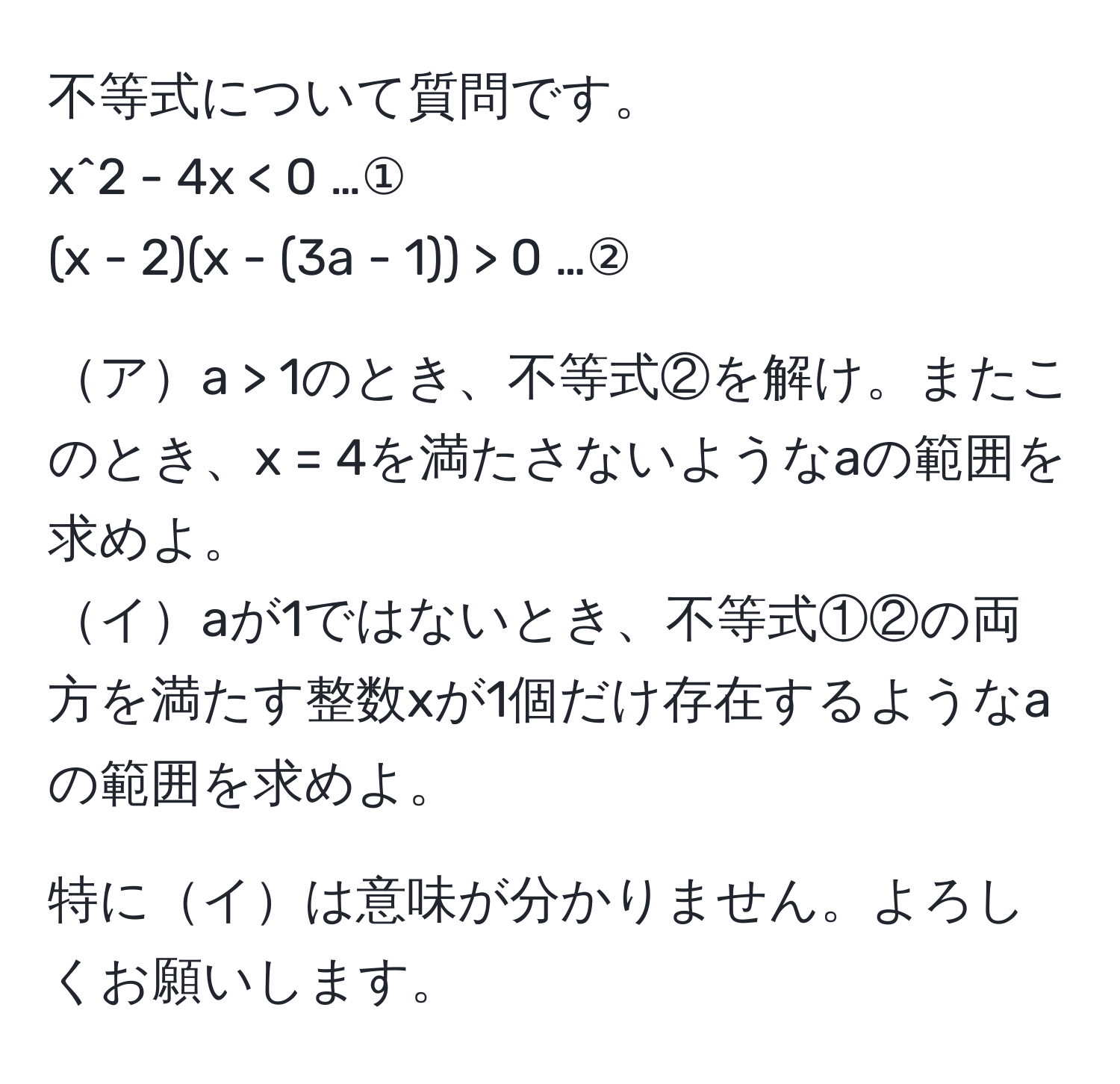 不等式について質問です。  
x^2 - 4x < 0 …①  
(x - 2)(x - (3a - 1)) > 0 …②  

アa > 1のとき、不等式②を解け。またこのとき、x = 4を満たさないようなaの範囲を求めよ。  
イaが1ではないとき、不等式①②の両方を満たす整数xが1個だけ存在するようなaの範囲を求めよ。  

特にイは意味が分かりません。よろしくお願いします。