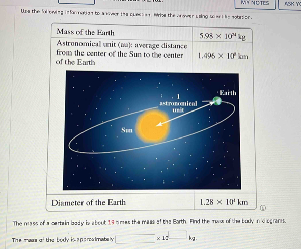 MY NOTES ASKY 
Use the following information to answer the question. Write the answer using scientific notation. 
Mass of the Earth 5.98* 10^(24)kg
Astronomical unit (au): average distance 
from the center of the Sun to the center 1.496* 10^8km
of the Earth 
: 1 · Earth 
astronomical 
unit 
Sun 
Diameter of the Earth 1.28* 10^4km
The mass of a certain body is about 19 times the mass of the Earth. Find the mass of the body in kilograms. 
The mass of the body is approximately □ * 10^(□)kg.