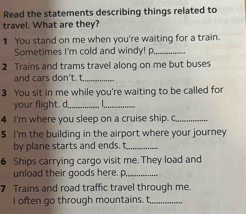 Read the statements describing things related to 
travel. What are they? 
1 You stand on me when you're waiting for a train. 
Sometimes I'm cold and windy! p_ 
2 Trains and trams travel along on me but buses 
and cars don’t. t_ 
3 You sit in me while you're waiting to be called for 
your flight. d_ _ 
4 I'm where you sleep on a cruise ship. c_ 
5 I'm the building in the airport where your journey 
by plane starts and ends. t_ 
6 Ships carrying cargo visit me. They load and 
unload their goods here. p_ 
7 Trains and road traffic travel through me. 
I often go through mountains. t_