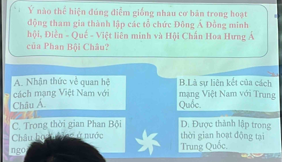 Ý nào thế hiện dúng điểm giống nhau cơ bản trong hoạt
động tham gia thành lập các tổ chức Đông Á Đồng minh
hội, Điền - Quế - Việt liên minh và Hội Chấn Hoa Hưng Á
của Phan Bội Châu?
A. Nhận thức về quan hệ B.Là sự liên kết của cách
cách mạng Việt Nam với mạng Việt Nam với Trung
Châu Á. Quốc.
C. Trong thời gian Phan Bội D. Được thành lập trong
Châu hoạu động ở nước thời gian hoạt động tại
ngo Trung Quốc.