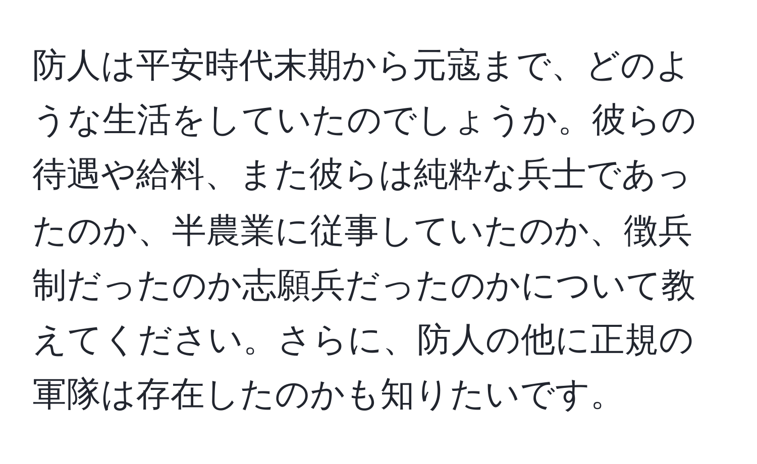 防人は平安時代末期から元寇まで、どのような生活をしていたのでしょうか。彼らの待遇や給料、また彼らは純粋な兵士であったのか、半農業に従事していたのか、徴兵制だったのか志願兵だったのかについて教えてください。さらに、防人の他に正規の軍隊は存在したのかも知りたいです。