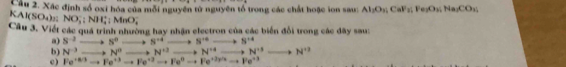 Xác định số oxi hóa của mỗi nguyên tử nguyên tổ trong các chất hoặc ion sau: Al_2O_3; CaF_2; Fe_3O_3; Na_2CO_3; 
KAI (SO_4)_2 : NO_3^(-; NH_4^+; MnO_4^-
Câu 3. Viết các quá trình nhường hay nhận electron của các biển đổi trong các dãy sau: 
a) S^-2)to S^0to S^(+4)to S^(+6)to S^(+4)
b) N^3to N^0to N^(13)to N^(14)to N^(15)to N^(13)to N^(12)
c ) Fe^(+8/3)to Fe^(+3)to Fe^(+3)to Fe^0to Fe^(+2y/x)to Fe^(+3)