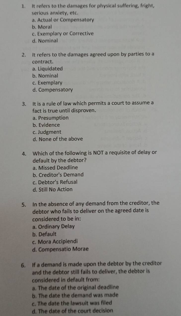 It refers to the damages for physical suffering, fright,
serious anxiety, etc.
a. Actual or Compensatory
b. Moral
c. Exemplary or Corrective
d. Nominal
2. It refers to the damages agreed upon by parties to a
contract.
a. Liquidated
b. Nominal
c. Exemplary
d. Compensatory
3. It is a rule of law which permits a court to assume a
fact is true until disproven.
a. Presumption
b. Evidence
c. Judgment
d. None of the above
4. Which of the following is NOT a requisite of delay or
default by the debtor?
a. Missed Deadline
b. Creditor's Demand
c. Debtor's Refusal
d. Still No Action
5. In the absence of any demand from the creditor, the
debtor who fails to deliver on the agreed date is
considered to be in:
a. Ordinary Delay
b. Default
c. Mora Accipiendi
d. Compensatio Morae
6. If a demand is made upon the debtor by the creditor
and the debtor still fails to deliver, the debtor is
considered in default from:
a. The date of the original deadline
b. The date the demand was made
c. The date the lawsuit was filed
d. The date of the court decision