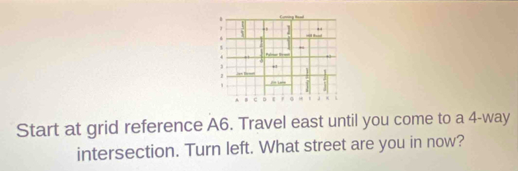 Cunning Read 
1 1 .1 ] Hill Read
6
] 
s 5
4 Palmar Sivowi 
3 
Jen Sareen 
1 Jr Lar 
A 0 C H 
Start at grid reference A6. Travel east until you come to a 4 -way 
intersection. Turn left. What street are you in now?