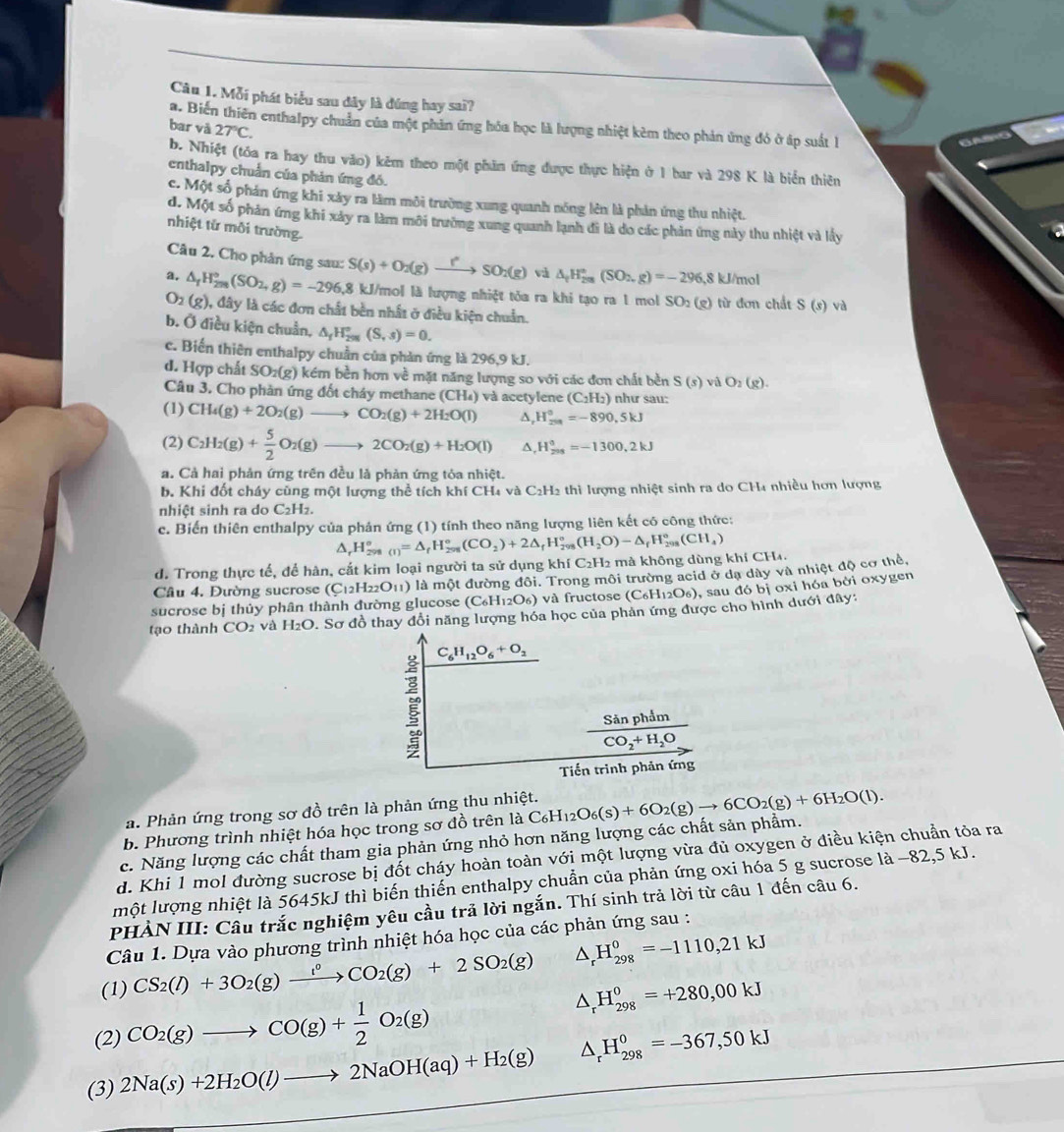 Mỗi phát biểu sau dây là đúng hay sai?
a. Biến thiên enthalpy chuẩn của một phản ứng hóa học là lượng nhiệt kèm theo phản ứng đó ở áp suất 1
bar và 27°C.
b. Nhiệt (tóa ra hay thu vào) kêm theo một phân ứng được thực hiện ở 1 bar và 298 K là biển thiên
enthalpy chuẩn của phản ứng đó.
c. Một số phản ứng khi xảy ra làm môi trường xung quanh nóng lên là phản ứng thu nhiệt.
d. Một số phản ứng khi xảy ra làm môi trường xung quanh lạnh đi là đo các phản ứng này thu nhiệt và lấy
nhiệt từ mỗi trường.
a
Câu 2. Cho phản ứng sau: S(s)+O_2(g)to SO_2(g)vi△ _tH_(2m)°(SO_2,g)=-296,8kJ/mol
a. △ _rH_(2rs)°(SO_2,g)=-296,8 kJ/mol là lượng nhiệt tỏa ra khi tạo ra 1 mol SO_2(g) từ đơn chất S(s)va
O_2(g) , đây là các đơn chất bền nhất ở điều kiện chuẩn.
b. Ở điều kiện chuẩn, △ _fH_(298)°(S,s)=0.
c. Biến thiên enthalpy chuẩn của phản ứng là 296,9 kJ.
d. Hợp chất SO_2(g) k kém bền hơn về mặt năng lượng so với các đơn chất bền S(s)vidO_2(g).
Câu 3, Cho phản ứng đốt cháy methane (CH₄) và acetylene (C_2H_2) như sau:
(1) CH_4(g)+2O_2(g)to CO_2(g)+2H_2O(l) D H_(259)^0=-890,5kJ
(2) C_2H_2(g)+ 5/2 O_2(g)to 2CO_2(g)+H_2O(l) ^, H_(201)^0=-1300,2kJ
a. Cả hai phản ứng trên đều là phản ứng tỏa nhiệt.
b. Khi đốt cháy cũng một lượng thể tích khí CH₄ và C₂H2 thì lượng nhiệt sinh ra do CH4 nhiều hơn lượng
nhiệt sinh ra do C_2H_2
c. Biến thiên enthalpy của phản ứng (1) tính theo năng lượng liên kết có công thức:
^ H_(298)^o=△ _fH_(298)°^circ (CO_2)+2△ _fH_298(H_2O)-△ _fH_(298)^o(CH_4)
d. Trong thực tế, để hàn, cắt kim loại người ta sử dụng khí C₂H2 mà không dùng khí CH₄.
Câu 4. Đường sucrose (C_12H_22O_11) l là một đường đôi. Trong môi trường acid ở dạ dây và nhiệt độ cơ thể,
sucrose bị thủy phân thành đường glucose ( (C_6H_12O_6) và fructose (C_6H_12O_6) , sau đó bị oxi hóa bởi oxygen
tạo thành CO_2 và H_2O D. Sơ đồ thay đổi năng lượng hóa học của phản ứng được cho hình dưới đây:
C_6H_12O_6+O_2
frac SinphimCO_2+H_2O
Tiến trình phản ứng
a. Phản ứng trong sơ đồ trên là phản ứng thu nhiệt.
b. Phương trình nhiệt hóa học trong sơ đồ trên là
c. Năng lượng các chất tham gia phản ứng nhỏ hơn năng lượng các chất sản phẩm. C_6H_12O_6(s)+6O_2(g)to 6CO_2(g)+6H_2O(l).
d. Khi 1 mol đường sucrose bị đốt cháy hoàn toàn với một lượng vừa đủ oxygen ở điều kiện chuẩn tỏa ra
một lượng nhiệt là 5645kJ thì biến thiến enthalpy chuẩn của phản ứng oxi hóa 5 g sucrose là −82,5 kJ.
PHẢN III: Câu trắc nghiệm yêu cầu trả lời ngắn. Thí sinh trả lời từ câu 1 đến câu 6.
Câu 1. Dựa vào phương trình nhiệt hóa học của các phản ứng sau :
(1) CS_2(l)+3O_2(g)xrightarrow l^0CO_2(g)+2SO_2(g) △ _rH_(298)^0=-1110,21kJ
(2) CO_2(g)to CO(g)+ 1/2 O_2(g)
△ _rH_(298)^o=+280,00kJ
(3) 2Na(s)+2H_2O(l)to 2NaOH(aq)+H_2(g) △ _rH_(298)^0=-367,50kJ