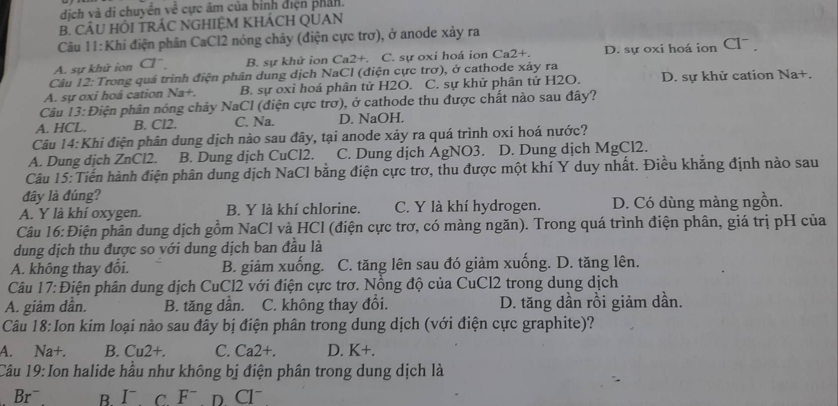 dịch và di chuyển về cực âm của bình điện phản.
B. CÂU HÔI TRÁC NGHIỆM KHÁCH QUAN
Câu 11:Khi điện phân CaCl2 nóng chảy (điện cực trơ), ở anode xảy ra
A. sự khử ion Cl B. sự khử ion Ca2+. C. sự oxi hoá ion Ca2+. D. sự oxi hoá ion Cl .
Câu 12: Trong quả trình điện phân dung dịch NaCl (điện cực trơ), ở cathode xảy ra
A. sự oxi hoá cation Na+. B. sự oxỉ hoá phân tử H2O. C. sự khử phân tử H2O. D. sự khử cation Na+.
Câu 13:Điện phân nóng chảy NaCl (điện cực trơ), ở cathode thu được chất nào sau đây?
C. Na.
A. HCL. B. Cl2. D. NaOH.
Câu 14:Khi điện phân dung dịch nào sau đây, tại anode xảy ra quá trình oxi hoá nước?
A. Dung dịch ZnCl2. B. Dung dịch CuCl2. C. Dung dịch AgNO3. D. Dung dịch MgCl2.
Câu 15: Tiến hành điện phân dung dịch NaCl bằng điện cực trơ, thu được một khí Y duy nhất. Điều khẳng định nào sau
đây là đúng?
A. Y là khí oxygen. B. Y là khí chlorine. C. Y là khí hydrogen. D. Có dùng màng ngồn.
Câu 16:Điện phân dung dịch gồm NaCl và HCl (điện cực trơ, có màng ngăn). Trong quá trình điện phân, giá trị pH của
dung dịch thu được so với dung dịch ban đầu là
A. không thay đổi. B. giảm xuống. C. tăng lên sau đó giảm xuống. D. tăng lên.
piện phân dung dịch CuCl2 với điện cực trơ. Nồng độ của CuCl2 trong dung dịch
Câu 17: 、 C
A. giảm dân. B. tăng dần. C. không thay đổi. D. tăng dần rồi giảm dần.
Câu 18:Ion kim loại nào sau đây bị điện phân trong dung dịch (với điện cực graphite)?
A. Na+. B. Cu2+. C. Ca2+. D. K+
Câu 19:Ion halide hầu như không bị điện phân trong dung dịch là
Brˉ B. Ⅰ c. F¯  D. Cl~