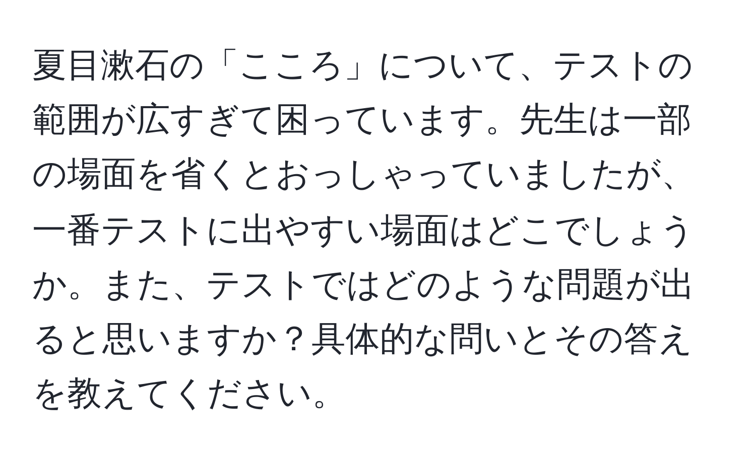 夏目漱石の「こころ」について、テストの範囲が広すぎて困っています。先生は一部の場面を省くとおっしゃっていましたが、一番テストに出やすい場面はどこでしょうか。また、テストではどのような問題が出ると思いますか？具体的な問いとその答えを教えてください。