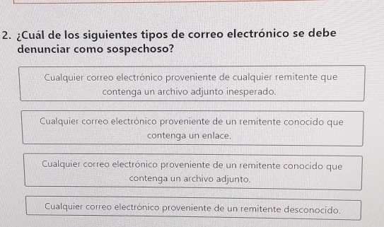 ¿Cuál de los siguientes tipos de correo electrónico se debe
denunciar como sospechoso?
Cualquier correo electrónico proveniente de cualquier remitente que
contenga un archivo adjunto inesperado.
Cualquier correo electrónico proveniente de un remitente conocido que
contenga un enlace.
Cualquier correo electrónico proveniente de un remitente conocido que
contenga un archivo adjunto.
Cualquier correo electrónico proveniente de un remitente desconocido.