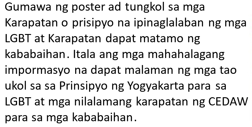 Gumawa ng poster ad tungkol sa mga 
Karapatan o prisipyo na ipinaglalaban ng mga 
LGBT at Karapatan dapat matamo ng 
kababaihan. Itala ang mga mahahalagang 
impormasyo na dapat malaman ng mga tao 
ukol sa sa Prinsipyo ng Yogyakarta para sa 
LGBT at mga nilalamang karapatan ng CEDAW 
para sa mga kababaihan.