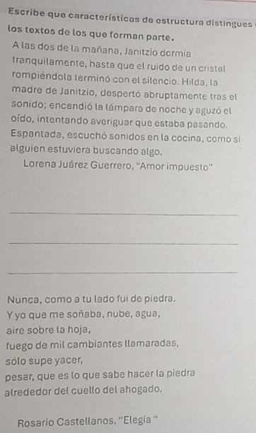 Escribe que características de estructura distingues 
los textos de los que forman parte. 
A las dos de la mañana, Janitzio dormía 
tranquilamente, hasta que el ruido de un cristal 
rompiéndola terminó con el silencio. Hilda, la 
madre de Janitzio, despertó abruptamente tras el 
sonido; encendió la lámpara de noche y aguzó el 
oído, intentando averiguar que estaba pasando. 
Espantada, escuchó sonidos en la cocina, como si 
alguien estuviera buscando algo. 
Lorena Juárez Guerrero, ''Amor impuesto'' 
_ 
_ 
_ 
Nunca, como a tu lado fui de piedra. 
Y yo que me soñaba, nube, agua, 
aire sobre la hoja, 
fuego de mil cambiantes llamaradas, 
sólo supe yacer, 
pesar, que es lo que sabe hacer la piedra 
alrededor del cuello del ahogado. 
Rsario Castellanos, ''Elegía '