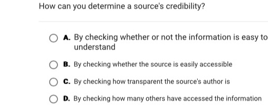 How can you determine a source's credibility?
A. By checking whether or not the information is easy to
understand
B. By checking whether the source is easily accessible
C. By checking how transparent the source's author is
D. By checking how many others have accessed the information