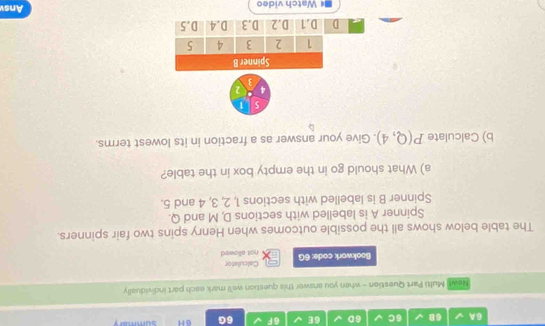 6A 68 6C 6D 6E 6F 6G 6H summar
Newt| Multi Part Question - when you answer this question we'll mark each part individually
Bookwork code: 6G not allowed Calculator
The table below shows all the possible outcomes when Henry spins two fair spinners.
Spinner A is labelled with sections D, M and Q.
Spinner B is labelled with sections 1, 2, 3, 4 and 5.
a) What should go in the empty box in the table?
b) Calculate P(Q,4). Give your answer as a fraction in its lowest terms.
5 1
4 2
3
Spinner B
1 2 3 4 5
D D. 1 D. 2 D. 3 D. 4 D. 5
Watch video Ansv