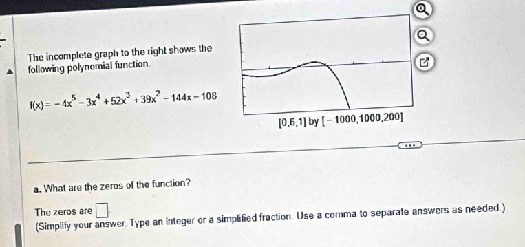 The incomplete graph to the right shows theQ
following polynomial function
B
f(x)=-4x^5-3x^4+52x^3+39x^2-144x-108
a. What are the zeros of the function?
The zeros are □ .
(Simplify your answer. Type an integer or a simplified fraction. Use a comma to separate answers as needed.)