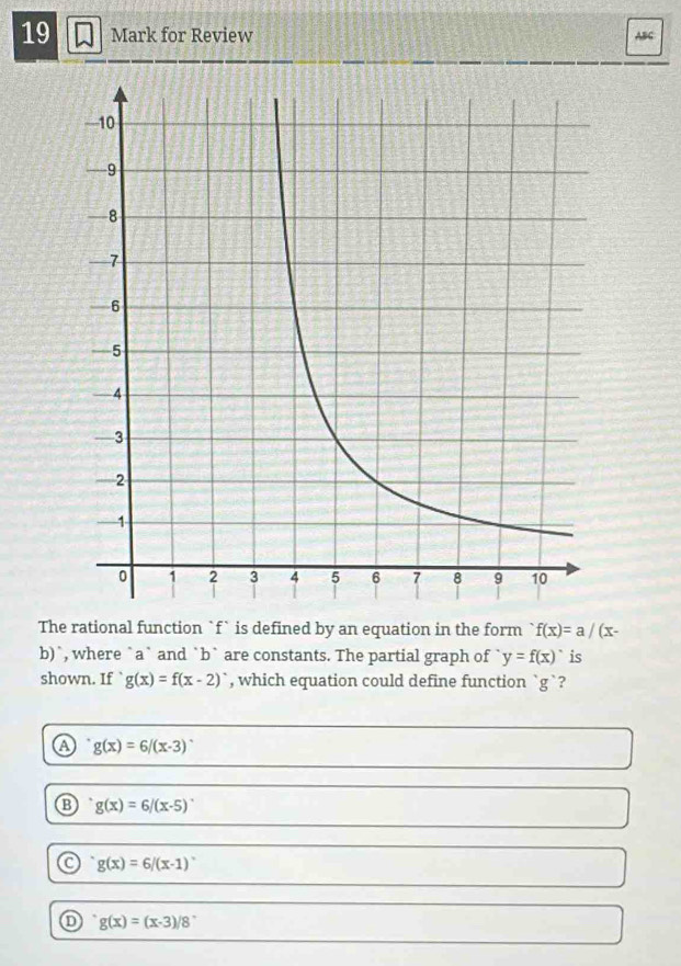 for Review ABC
The rational function `f` is defined by an equation in the form f(x)=a/(x-
b)`, where `a` and `b` are constants. The partial graph of y=f(x) is
shown. If g(x)=f(x-2) , which equation could define function ` g `?
A g(x)=6/(x-3)
g(x)=6/(x-5)
o g(x)=6/(x-1)^circ 
① g(x)=(x-3)/8°