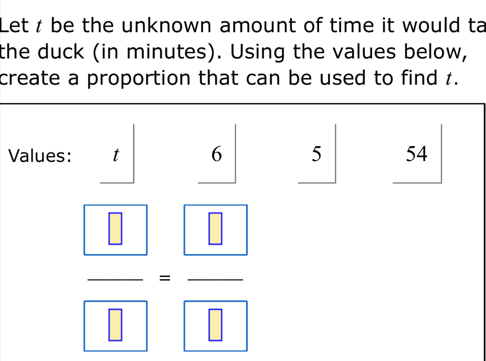 Let t be the unknown amount of time it would ta 
the duck (in minutes). Using the values below, 
create a proportion that can be used to find t. 
Values: _ t
5
54^
frac  □  □ =frac  □  □ 