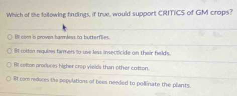 Which of the following findings, if true, would support CRITICS of GM crops?
Bt corn is proven harmless to butterflies.
Bt cotton requires farmers to use less insecticide on their fields.
Bt cotton produces higher crop yields than other cotton.
Bt corn reduces the populations of bees needed to pollinate the plants.