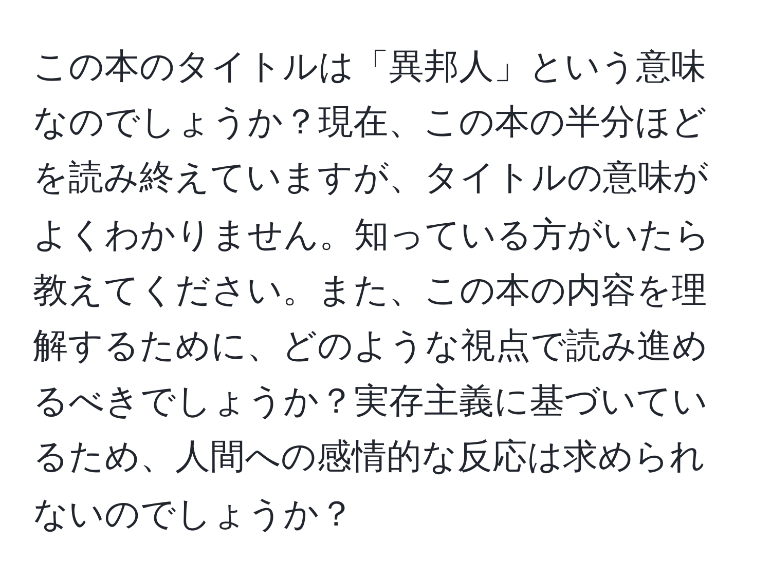 この本のタイトルは「異邦人」という意味なのでしょうか？現在、この本の半分ほどを読み終えていますが、タイトルの意味がよくわかりません。知っている方がいたら教えてください。また、この本の内容を理解するために、どのような視点で読み進めるべきでしょうか？実存主義に基づいているため、人間への感情的な反応は求められないのでしょうか？