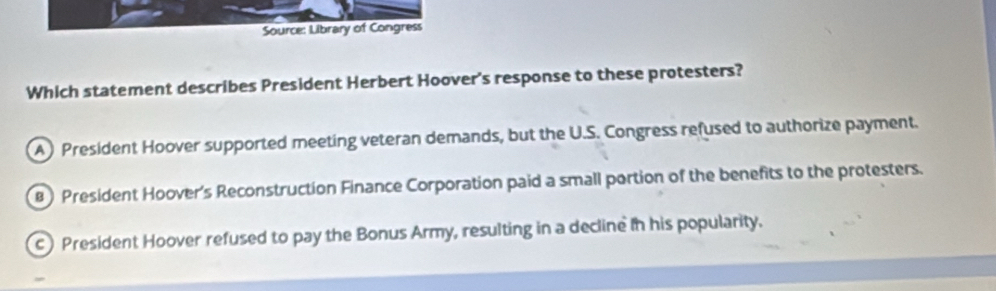 Source: Library of Congress
Which statement describes President Herbert Hoover's response to these protesters?
A President Hoover supported meeting veteran demands, but the U.S. Congress refused to authorize payment.
) President Hoover's Reconstruction Finance Corporation paid a small portion of the benefits to the protesters.
c) President Hoover refused to pay the Bonus Army, resulting in a decline in his popularity.