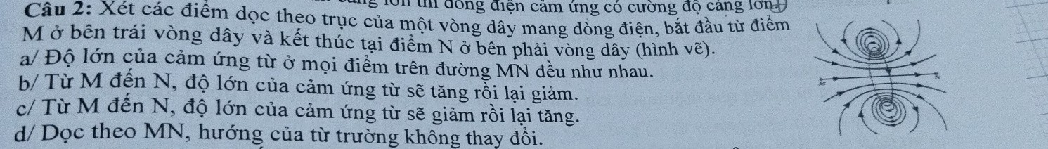 lớn thi đồng điện cảm ứng có cường độ cang lớn 
Câu 2: Xét các điểm dọc theo trục của một vòng dây mang dồng điện, bắt đầu từ điểm 
M ở bên trái vòng dây và kết thúc tại điểm N ở bên phải vòng dây (hình vẽ). 
a/ Độ lớn của cảm ứng từ ở mọi điểm trên đường MN đều như nhau. 
b/ Từ M đến N, độ lớn của cảm ứng từ sẽ tăng rỗi lại giảm. 
c/ Từ M đến N, độ lớn của cảm ứng từ sẽ giảm rồi lại tăng. 
d/ Dọc theo MN, hướng của từ trường không thay đổi.