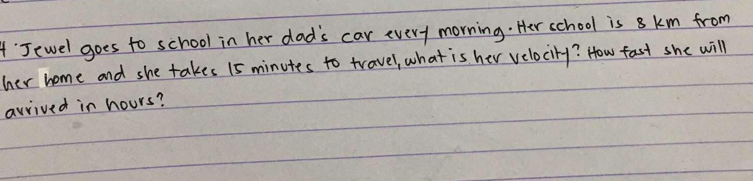 Jewel goes to school in her dad's car every morning. Her school is 8 km from 
her home and she takes 15 minutes to travel, what is her velocity? How fast she will 
avrived in hours?