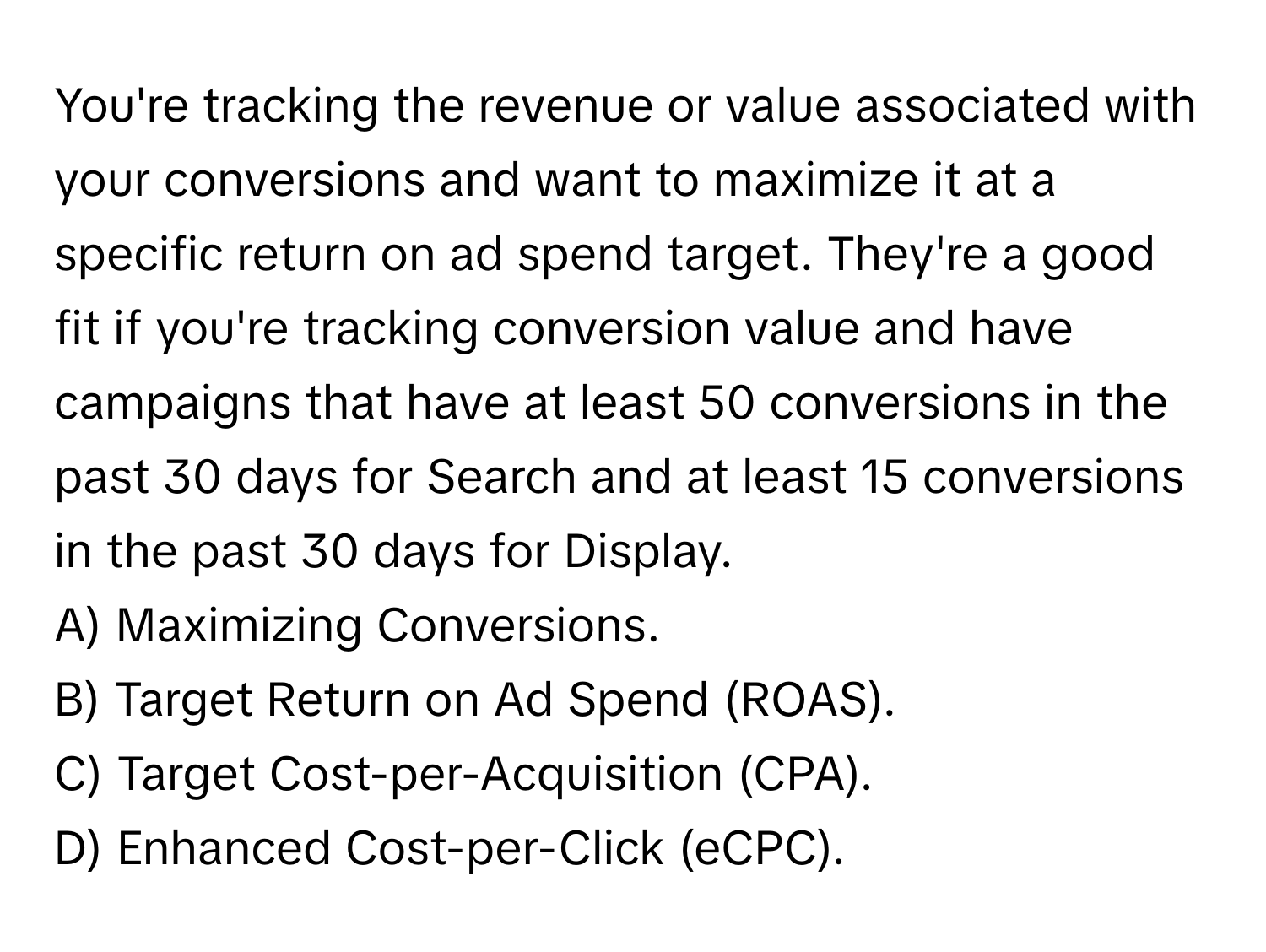 You're tracking the revenue or value associated with your conversions and want to maximize it at a specific return on ad spend target. They're a good fit if you're tracking conversion value and have campaigns that have at least 50 conversions in the past 30 days for Search and at least 15 conversions in the past 30 days for Display.

A) Maximizing Conversions.
B) Target Return on Ad Spend (ROAS).
C) Target Cost-per-Acquisition (CPA).
D) Enhanced Cost-per-Click (eCPC).