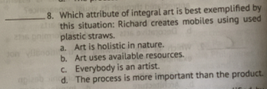 Which attribute of integral art is best exemplified by
this situation: Richard creates mobiles using used
plastic straws.
a. Art is holistic in nature.
b. Art uses available resources.
c. Everybody is an artist.
d. The process is more important than the product.