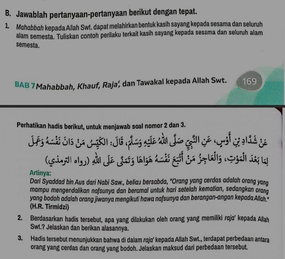 Jawablah pertanyaan-pertanyaan berikut dengan tepat. 
1. Mchabbah kepada Allah Swt. dapat melahirkan bentuk kasih sayang kepada sesama dan seluruh 
alam semesta. Tuliskan contoh perilaku terkait kasih sayang kepada sesama dan seluruh alam 
semesta. 
BAB 7 Mahabbah, Khauf, Raja, dan Tawakal kepada Allah Swt. 169
Perhatikan hadis berikut, untuk menjawab soal nomor 2 dan 3. 
J es Aais S1s Sa Jgão1 : Jis las agãe ti Ja goồ ê rsl Si233 de 
(Giyill olg) Al Je Jońg lalga ándó gof ja jo lils (Sgail 1g k 
Artinya: 
Dari Syaddad bin Aus dari Nabi Saw., beliau bersabda, "Orang yang cerdas adalah orang yang 
mampu mengendalikan nafsunya dan beramal untuk hari setelah kematian, sedangkan orang 
yang bodoh adalah orang jiwanya mengikuti hawa nafsunya dan berangan-angan kepada Allah. 
(H.R. Tirmidzi) 
2. Berdasarkan hadis tersebut, apa yang dilakukan oleh orang yang memiliki raja' kepada Allah 
Swt.? Jelaskan dan berikan alasannya. 
3. Hadis tersebut menunjukkan bahwa di dalam rqja’ kepada Allah Swt., terdapat perbedaan antara 
orang yang cerdas dan orang yang bodoh. Jelaskan maksud dari perbedaan tersebut.