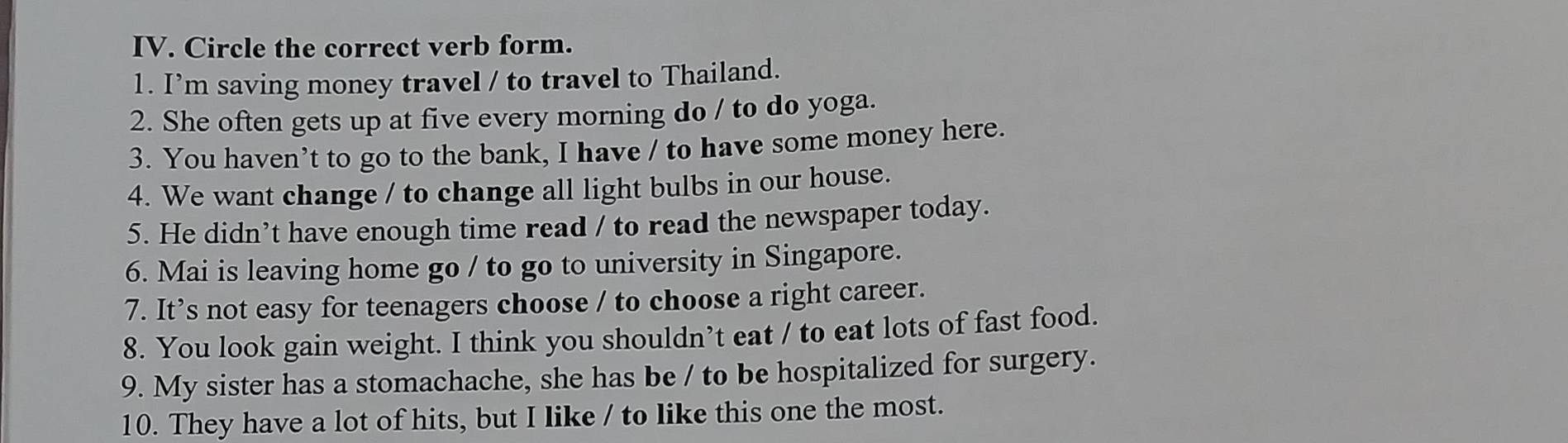 Circle the correct verb form. 
1. I’m saving money travel / to travel to Thailand. 
2. She often gets up at five every morning do / to do yoga. 
3. You haven’t to go to the bank, I have / to have some money here. 
4. We want change / to change all light bulbs in our house. 
5. He didn’t have enough time read / to read the newspaper today. 
6. Mai is leaving home go / to go to university in Singapore. 
7. It’s not easy for teenagers choose / to choose a right career. 
8. You look gain weight. I think you shouldn’t eat / to eat lots of fast food. 
9. My sister has a stomachache, she has be / to be hospitalized for surgery. 
10. They have a lot of hits, but I like / to like this one the most.