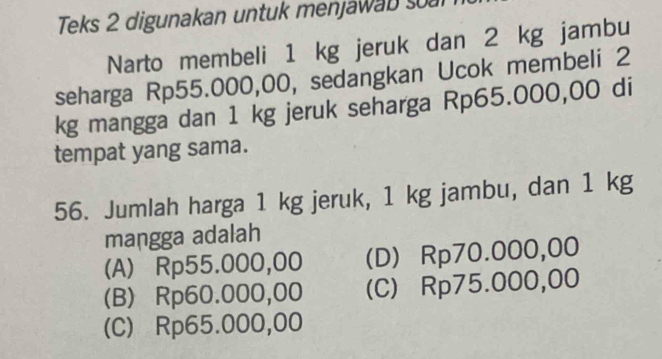 Teks 2 digunakan untuk menjawab soal
Narto membeli 1 kg jeruk dan 2 kg jambu
seharga Rp55.000,00, sedangkan Ucok membeli 2
kg mangga dan 1 kg jeruk seharga Rp65.000,00 di
tempat yang sama.
56. Jumlah harga 1 kg jeruk, 1 kg jambu, dan 1 kg
mangga adalah
(A) Rp55.000,00 (D) Rp70.000,00
(B) Rp60.000,00 (C) Rp75.000,00
(C) Rp65.000,00