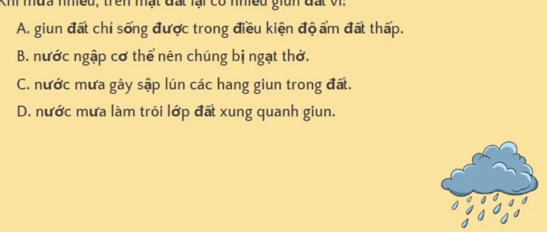 Khi mưa nhều, trên mật đất lại có nhiều giìn đất Vi.
A. giun đất chỉ sống được trong điều kiện độ ẩm đất thấp.
B. nước ngập cơ thể nên chúng bị ngạt thờ.
C. nước mưa gây sập lún các hang giun trong đấ.
D. nước mưa làm trôi lớp đất xung quanh giun.