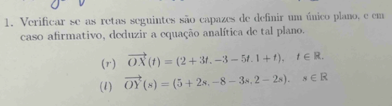 Verificar se as retas seguintes são capazes de definir um único plano, e em 
caso afirmativo, deduzir a equação analítica de tal plano. 
(r) vector OX(t)=(2+3t,-3-5t.1+t), t∈ R. 
(l) vector OY(s)=(5+2s,-8-3s,2-2s). s∈ R