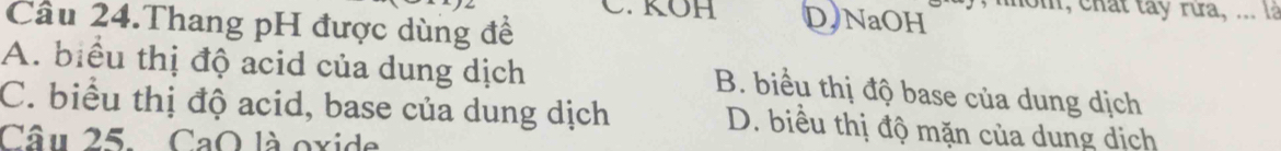 KOH DNaOH m m, chất tay rưa, ... là
Cầu 24.Thang pH được dùng đề
A. biểu thị độ acid của dung dịch
B. biểu thị độ base của dung dịch
C. biểu thị độ acid, base của dung dịch D. biều thị độ mặn của dung dịch
Câu 25. CaO là oxide