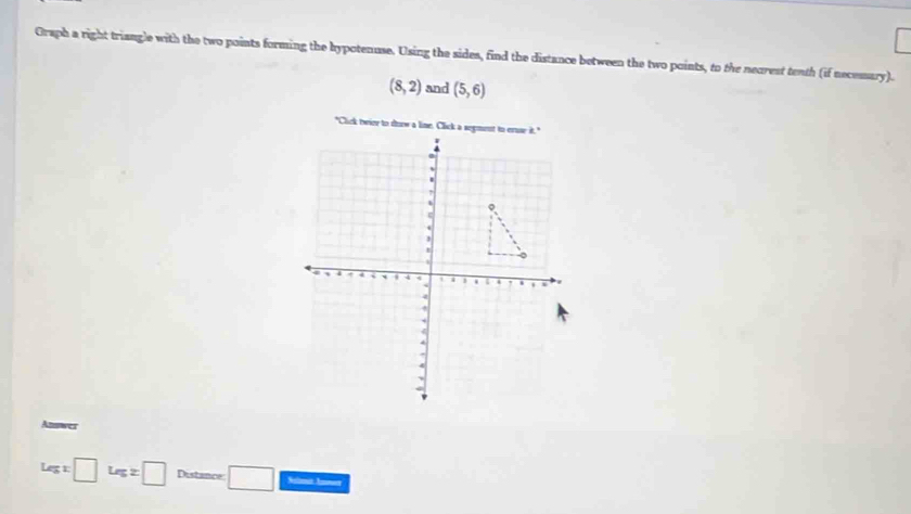 Graph a right triangle with the two points forming the hypotenuse. Using the sides, find the distance between the two points, to the necrest tenth (if necessary).
(8,2) and (5,6)
Answer
Legx□ Legz□ Distance □ Salont Jnet