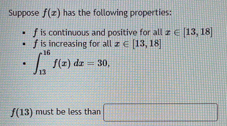 Suppose f(x) has the following properties:
f is continuous and positive for all x∈ [13,18]
f is increasing for all x∈ [13,18]
∈t _(13)^(16)f(x)dx=30,
f(13) must be less than □