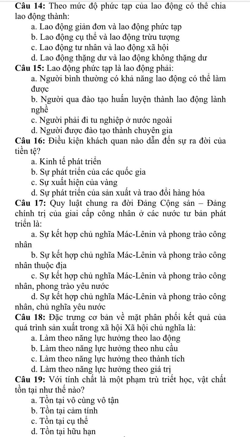 Theo mức độ phức tạp của lao động có thể chia
lao động thành:
a. Lao động giản đơn và lao động phức tạp
b. Lao động cụ thể và lao động trừu tượng
c. Lao động tư nhân và lao động xã hội
d. Lao động thặng dư và lao động không thặng dư
Câu 15: Lao động phức tạp là lao động phải:
a. Người bình thường có khả năng lao động có thể làm
được
b. Người qua đào tạo huấn luyện thành lao động lành
nghề
c. Người phải đi tu nghiệp ở nước ngoài
d. Người được đào tạo thành chuyên gia
Câu 16: Điều kiện khách quan nào dẫn đến sự ra đời của
tiền tệ?
a. Kinh tế phát triển
b. Sự phát triển của các quốc gia
c. Sự xuất hiện của vàng
d. Sự phát triển của sản xuất và trao đồi hàng hóa
Câu 17: Quy luật chung ra đời Đảng Cộng sản - Đảng
chính trị của giai cấp công nhân ở các nước tư bản phát
triển là:
a. Sự kết hợp chủ nghĩa Mác-Lênin và phong trào công
nhân
b. Sự kết hợp chủ nghĩa Mác-Lênin và phong trào công
nhân thuộc địa
c. Sự kết hợp chủ nghĩa Mác-Lênin và phong trào công
nhân, phong trào yêu nước
d. Sự kết hợp chủ nghĩa Mác-Lênin và phong trào công
nhân, chủ nghĩa yêu nước
Câu 18: Đặc trưng cơ bản về mặt phân phối kết quả của
quá trình sản xuất trong xã hội Xã hội chủ nghĩa là:
a. Làm theo năng lực hưởng theo lao động
b. Làm theo năng lực hưởng theo nhu cầu
c. Làm theo năng lực hưởng theo thành tích
d. Làm theo năng lực hưởng theo giá trị
Câu 19: Với tính chất là một phạm trù triết học, vật chất
tồn tại như thế nào?
a. Tồn tại vô cùng vô tận
b. Tồn tại cảm tính
c. Tồn tại cụ thể
d. Tồn tại hữu hạn