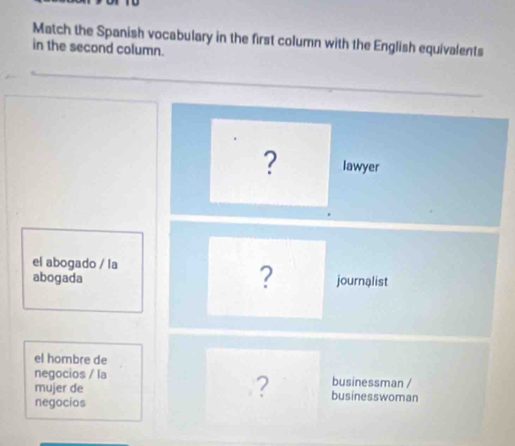 Match the Spanish vocabulary in the first column with the English equivalents 
in the second column. 
? lawyer 
el abogado / la 
? 
abogada journalist 
el hombre de 
negocios / la businessman / 
? 
mujer de businesswoman 
negocios