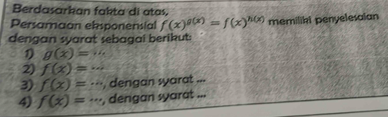 Berdasarkan fakta di atas,
Persamaan ebsponensial f(x)^g(x)=f(x)^h(x) memiliki penyelesaian
dengan syarat sebagai berikut:
1) g(x)=...
2) f(x)=...
3) f(x)=·s , dengan syarat ...
4) f(x)=·s dengan syarat...