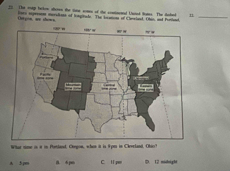 The map below shows the time zones of the continental United States. The dashed 22._
lines represent meridians of longitude. The locations of Cleveland, Ohio, and Portland,
Oregon, are shown.
What time is it in Portland, Oregon, when it is 9pm in Cleveland, Ohio?
A 5 pm B. 6 pm C. 11 pm D. 12 midnight