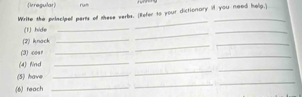 (irregular) run running 
Write the principal parts of these verbs. (Refer to your dictionary if you need help.) 
(1) hide 
_ 
_ 
(2) knock 
_ 
_ 
_ 
_ 
(3) cost 
_ 
_ 
_ 
_ 
_ 
(4) find 
_ 
_ 
_ 
(5) have 
_ 
(6) teach 
_ 
_