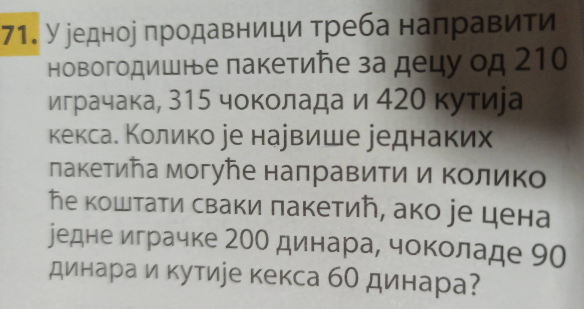 У еедное πродавници треба налравити 
новогодишне пакетиήе за децу од 210
играчака, 315 чοкοлада и 42θ κуτиеа 
кексае Κолико уе наувише уеднаких 
лакетиῆа могуトе налравити и Κοлико 
Ге коштати сваки πакетиή, ако уе цена 
уедне играчке 200 динара, чоколаде 90
динара и кутире кекса бО динара?