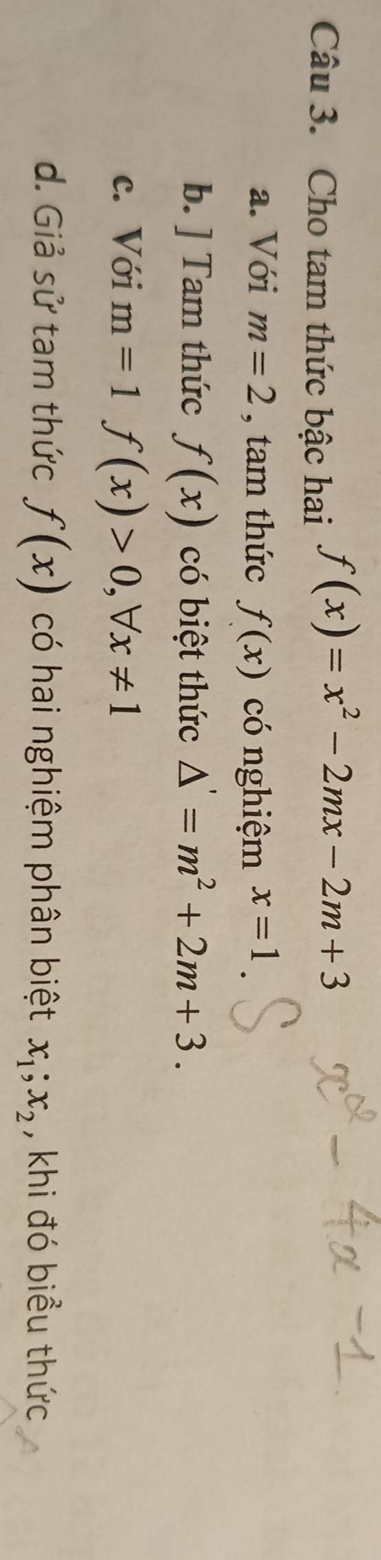 Cho tam thức bậc hai
f(x)=x^2-2mx-2m+3
a. Với m=2 , tam thức f(x) có nghiệm x=1
b. ] Tam thức f(x) có biệt thức △ '=m^2+2m+3.
c. Với m=1f(x)>0, forall x!= 1
d. Giả sử tam thức f(x) có hai nghiệm phân biệt x_1; x_2 , khi đó biểu thức