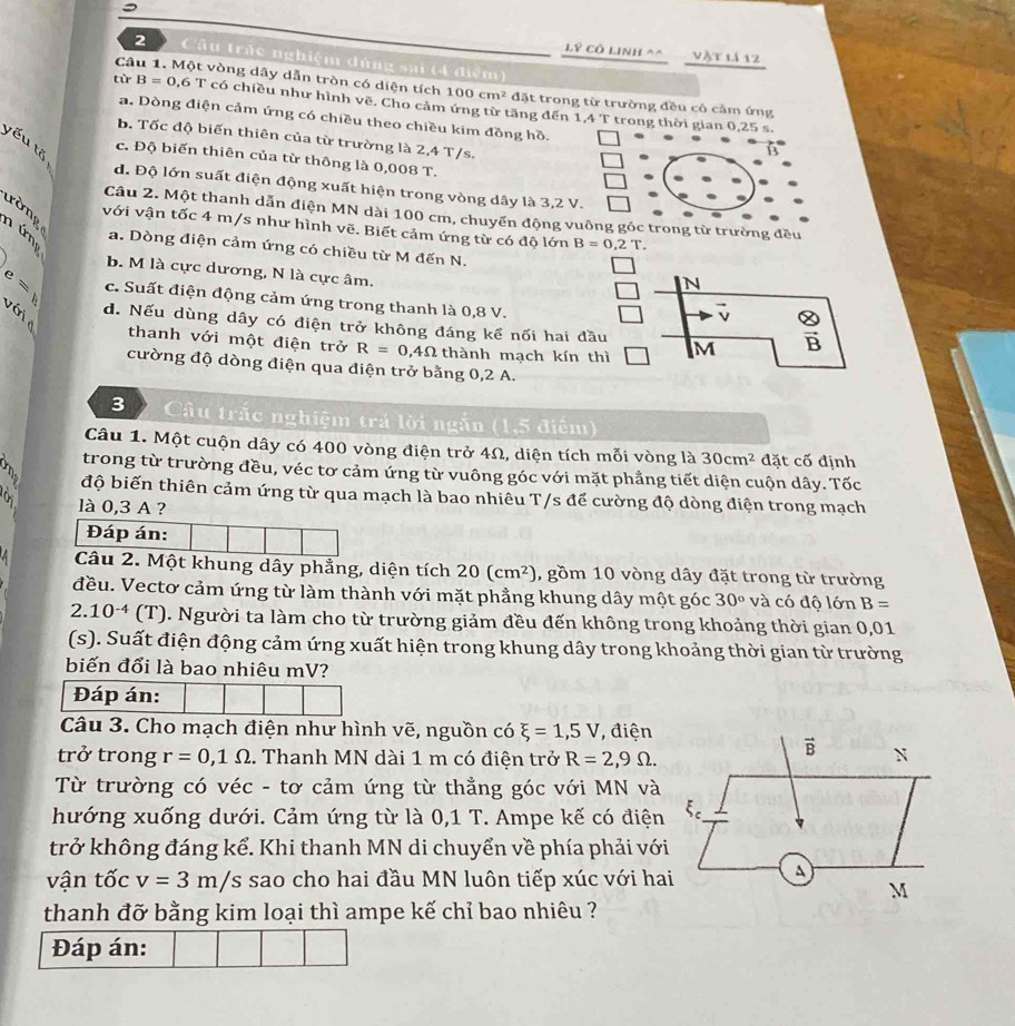 Lý Cô LInhl^(^ vật lí 12
2 Câu trác nghiệm dùng sai (4 điệm)
Câu 1. Một vòng dây dẫn tròn có diện tích 100cm^2) đặt trong từ trường đều có cảm ứng
từ B=0,6 T có chiều như hình vẽ. Cho cảm ứng từ tăng đến 1,4 T trong thời gian 0,25 s.
a. Dòng điện cảm ứng có chiều theo chiều kim đồng hồ.
b. Tốc độ biến thiên của từ trường là 2,4 T/s.
yếu tõ
c. Độ biến thiên của từ thông là 0,008 T.
d. Độ lớn suất điện động xuất hiện trong vòng dây là 3,2 V.
tờng
Câu 2. Một thanh dẫn điện MN dài 100 cm, chuyển động vuông góc trong từ trường đều
với vận tốc 4 m/s như hình vẽ. Biết cảm ứng từ có độ lớn B=0,2T.
a. Dòng điện cảm ứng có chiều từ M đến N.
b. M là cực dương, N là cực âm.
N
e= v ớ
c. Suất điện động cảm ứng trong thanh là 0,8 V.
vector v  otimes /B 
d. Nếu dùng dây có điện trở không đáng kể nối hai đầu M
thanh với một điện trở R=0,4Omega thành mạch kín thì
cường độ dòng điện qua điện trở bằng 0,2 A.
3     Câu trắc nghiệm trả lời ngắn (1,5 điểm)
Câu 1. Một cuộn dây có 400 vòng điện trở 4Ω, diện tích mỗi vòng là 30cm^2 đặt cố định
trong từ trường đều, véc tơ cảm ứng từ vuông góc với mặt phẳng tiết diện cuộn dây. Tốc
n độ biến thiên cảm ứng từ qua mạch là bao nhiêu T/s để cường độ dòng điện trong mạch
là 0,3 A ?
Đáp án:
Câu 2. Một khung dây phẳng, diện tích 20(cm^2) , gồm 10 vòng dây đặt trong từ trường
đều. Vectơ cảm ứng từ làm thành với mặt phẳng khung dây một góc 30° và có độ lớn B=
2.10^(-4) (T). Người ta làm cho từ trường giảm đều đến không trong khoảng thời gian 0,01
(s). Suất điện động cảm ứng xuất hiện trong khung dây trong khoảng thời gian từ trường
biến đổi là bao nhiêu mV?
Đáp án:
Câu 3. Cho mạch điện như hình vẽ, nguồn có xi =1,5V , điện
vector B
trở trong r=0,1Omega. Thanh MN dài 1 m có điện trở R=2,9Omega . N
Từ trường có véc - tơ cảm ứng từ thẳng góc với MN và
hướng xuống dưới. Cảm ứng từ là 0,1 T. Ampe kế có điện
trở không đáng kể. Khi thanh MN di chuyển về phía phải với
vận tốc v=3m/s sao cho hai đầu MN luôn tiếp xúc với hai
A
M
thanh đỡ bằng kim loại thì ampe kế chỉ bao nhiêu ?
Đáp án: