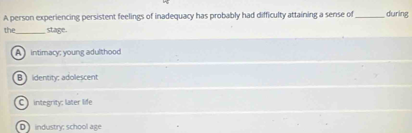 A person experiencing persistent feelings of inadequacy has probably had difficulty attaining a sense of _during
the _stage.
A intimacy; young adulthood
B identity; adolescent
C integrity: later life
D industry; school age