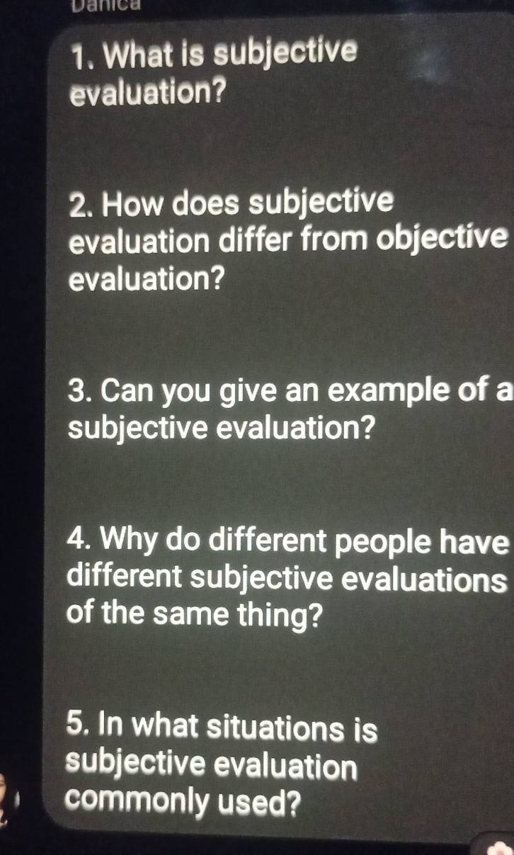 Danica 
1. What is subjective 
evaluation? 
2. How does subjective 
evaluation differ from objective 
evaluation? 
3. Can you give an example of a 
subjective evaluation? 
4. Why do different people have 
different subjective evaluations 
of the same thing? 
5. In what situations is 
subjective evaluation 
commonly used?