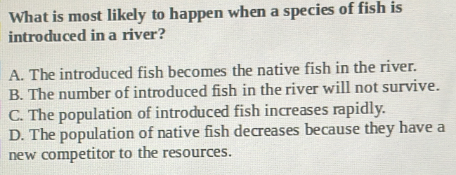 What is most likely to happen when a species of fish is
introduced in a river?
A. The introduced fish becomes the native fish in the river.
B. The number of introduced fish in the river will not survive.
C. The population of introduced fish increases rapidly.
D. The population of native fish decreases because they have a
new competitor to the resources.