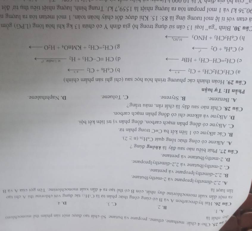 ăn 25. Cho 4 chất: methane, ethane, propane và butane. Số chất tạo được một sản phẩm thể monochloro
guy nhất là
A. ]
B. 2 C. 3. D. 4.
Câu 26. Hai hydrocarbon A và B có cùng công thức phân tử là C₆Hị tác dụng với chlorine thì A chi tạo
ra một dẫn xuất monochlorine duy nhất, còn B có thể tạo ra 4 dẫn xuất monochlorine. Tên gọi của A và B
lần lượt là
A. 2.2-dimethylpropane và 2-methylbutane.
B. 2,2-dimethylpropane và pentane.
C. 2-methylbutane và 2,2-dimethylpropane.
D. 2-methylbutane và pentane.
Câu 27. Phát biểu nào sau đây là không đúng ?
A. Alkene có công thức tổng quát C_nH_2n(n≥ 2).
B. Các alkyne có 1 liên kết ba Cequiv C trong phân tử.
C. Alkyne có đồng phân mạch carbon. đồng phân vị trí liên kết bội.
D. Alkyne và alkene chi có đồng phân mạch carbon.
Câu 28. Chất nào sau đây là chất rắn, màu trắng?
A. Benzene. B. Styrene. C. Toluene. D. Naphthalene.
Phần II: Tự luận
Câu 29. Hoàn thành các phương trình hóa học sau (chỉ ghi sản phầm chính)
a) CH_3CH_2CH_3+Cl_2xrightarrow a/s b) C_6H_6+Cl_2to
c) CH_2=CH-CH_3+HBrto d) CHequiv C-CH_3+H_2_ xtLindlar.1°
e) C_4H_6+O_2xrightarrow r
g) CH_2=CH_2+KMnO_4+H_2O
h) C_6H_5CH_3+HNO_3_ H_2SO_4
Câu 30. Bình “ga” loại 13 cân sử dụng trong hộ gia đình Y có chứa 13 kg khí hóa lòng (LPG) gồm
à etan với ti lệ mol tương ứng là 85:15. Khi được đốt cháy hoàn toàn, 1 mol metan tỏa ra lượng n
190,36 kJ và 1 mol propan tòa ra lượng nhiệt là 1559,7 kJ. Trung bình, lượng nhiệt tiêu thụ từ' đột
a '  của hộ gia đình V là 10 000 k